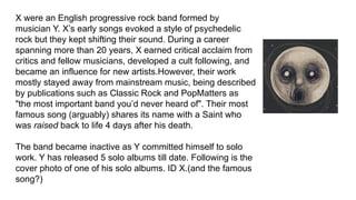 X were an English progressive rock band formed by
musician Y. X’s early songs evoked a style of psychedelic
rock but they kept shifting their sound. During a career
spanning more than 20 years, X earned critical acclaim from
critics and fellow musicians, developed a cult following, and
became an influence for new artists.However, their work
mostly stayed away from mainstream music, being described
by publications such as Classic Rock and PopMatters as
"the most important band you’d never heard of". Their most
famous song (arguably) shares its name with a Saint who
was raised back to life 4 days after his death.
The band became inactive as Y committed himself to solo
work. Y has released 5 solo albums till date. Following is the
cover photo of one of his solo albums. ID X.(and the famous
song?)
 