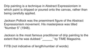 Drip painting is a technique in Abstract Expressionism in
which paint is dripped or poured onto the canvas, rather than
being carefully applied.
Jackson Pollock was the preeminent figure of the Abstract
Expressionism movement. His masterpiece was titled
“Number 5” (1948).
Jackson is the most famous practitioner of drip painting to the
extent that he was dubbed “______” by TIME Magazine.
FITB (not indicative of length/number of words)
 