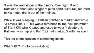 X was the lead singer of the band Y. One night, X and
Kathleen Hanna (lead singer of punk band Bikini Kill) returned
to X’s motel, drunk out of their minds.
While X was sleeping, Kathleen grabbed a marker and wrote
“X smells like Y”. This was a reference to Tobi Vail (drummer
of Bikini Kill) who X dated and used to wear Y deodorant.
Kathleen was implying that Tobi had marked X with her scent.
This led to the creation of something iconic.
What? ID Y.(Photo on next slide)
 