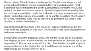Graham Vivian Sutherland was a well respected English artist whose surreal
works with watercolours and oils established him as a leading modern artist.
Sutherland was commissioned to paint several portraits during the 1950s, but
perhaps the most famous was that of X. Sutherland spent months working from
the preliminary materials to create the final work on a large square canvas at his
studio. He didn’t give X any sneak peeks, as he wanted to capture who the real X
as he was, not merely in the way he wished to be portrayed. But when it was
unveiled, X and his family hated it.
The portrait should have hung in the House of Parliament after X’s death, but
when he finally accepted it it was taken to Chartwell. It was never displayed there
and never seen again.
Sonia Purnell wrote the biography of X’s wife and the hence fate of the portrait
was revealed in 2015. X’s wife had told her loyal secretary at Chartwell “we’ve got
to get rid of it”. Her secretary then with the help of her brother, burned the portrait
in a secret bonfire in the dead of the night, and the portrait became one of the
most famous lost works of art ever. ID X.
 
