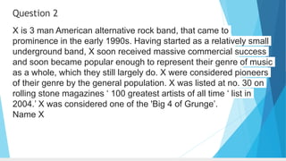 Question 2
X is 3 man American alternative rock band, that came to
prominence in the early 1990s. Having started as a relatively small
underground band, X soon received massive commercial success
and soon became popular enough to represent their genre of music
as a whole, which they still largely do. X were considered pioneers
of their genre by the general population. X was listed at no. 30 on
rolling stone magazines ‘ 100 greatest artists of all time ‘ list in
2004.’ X was considered one of the 'Big 4 of Grunge’.
Name X
 