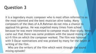 Question 3
X is a legendary music composer who is most often referred to as
the most talented and the best musician alive today. Many
composers of the likes of A.R.Rahman do not miss a chance to
applaud his genius. He was expelled many times from school
because he was more interested to compose music than study. News
came out that there was some problem with the sound mixing of a
sci-fi film on which the composer worked. The film was honored
with 5 Oscar nominations and was praised by many for the depth of
writing of the film.
Who are the writers of the film which went through the sound
mixing episode?
 