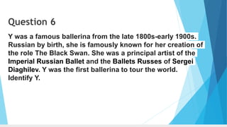 Question 6
Y was a famous ballerina from the late 1800s-early 1900s.
Russian by birth, she is famously known for her creation of
the role The Black Swan. She was a principal artist of the
Imperial Russian Ballet and the Ballets Russes of Sergei
Diaghilev. Y was the first ballerina to tour the world.
Identify Y.
 