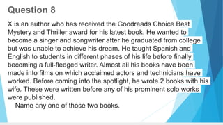 Question 8
X is an author who has received the Goodreads Choice Best
Mystery and Thriller award for his latest book. He wanted to
become a singer and songwriter after he graduated from college
but was unable to achieve his dream. He taught Spanish and
English to students in different phases of his life before finally
becoming a full-fledged writer. Almost all his books have been
made into films on which acclaimed actors and technicians have
worked. Before coming into the spotlight, he wrote 2 books with his
wife. These were written before any of his prominent solo works
were published.
Name any one of those two books.
 