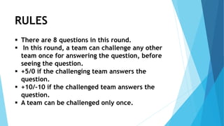 RULES
 There are 8 questions in this round.
 In this round, a team can challenge any other
team once for answering the question, before
seeing the question.
 +5/0 if the challenging team answers the
question.
 +10/-10 if the challenged team answers the
question.
 A team can be challenged only once.
 