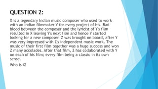 QUESTION 2:
X is a legendary Indian music composer who used to work
with an Indian filmmaker Y for every project of his. Bad
blood between the composer and the lyricist of Y's film
resulted in X leaving Y's next film and hence Y started
looking for a new composer. Z was brought on board, after Y
was very impressed with Z's independent music work. The
music of their first film together was a huge success and won
Z many accolades. After that film, Z has collaborated with Y
on each of his film; every film being a classic in its own
sense.
Who is X?
 