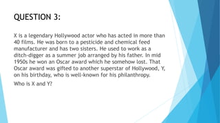 QUESTION 3:
X is a legendary Hollywood actor who has acted in more than
40 films. He was born to a pesticide and chemical feed
manufacturer and has two sisters. He used to work as a
ditch-digger as a summer job arranged by his father. In mid
1950s he won an Oscar award which he somehow lost. That
Oscar award was gifted to another superstar of Hollywood, Y,
on his birthday, who is well-known for his philanthropy.
Who is X and Y?
 