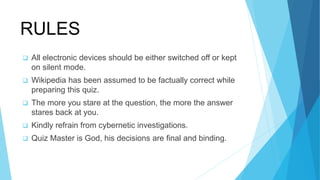 RULES
 All electronic devices should be either switched off or kept
on silent mode.
 Wikipedia has been assumed to be factually correct while
preparing this quiz.
 The more you stare at the question, the more the answer
stares back at you.
 Kindly refrain from cybernetic investigations.
 Quiz Master is God, his decisions are ﬁnal and binding.
 