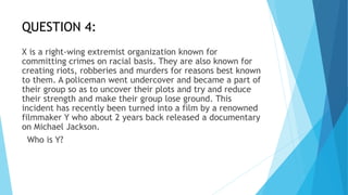 QUESTION 4:
X is a right-wing extremist organization known for
committing crimes on racial basis. They are also known for
creating riots, robberies and murders for reasons best known
to them. A policeman went undercover and became a part of
their group so as to uncover their plots and try and reduce
their strength and make their group lose ground. This
incident has recently been turned into a film by a renowned
filmmaker Y who about 2 years back released a documentary
on Michael Jackson.
Who is Y?
 