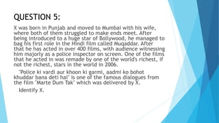QUESTION 5:
X was born in Punjab and moved to Mumbai with his wife,
where both of them struggled to make ends meet. After
being introduced to a huge star of Bollywood, he managed to
bag his first role in the Hindi film called Muqaddar. After
that he has acted in over 400 films, with audience witnessing
him majorly as a police inspector on screen. One of the films
that he acted in was remade by one of the world's richest, if
not the richest, stars in the world in 2006.
"Police ki vardi aur khoon ki garmi, aadmi ko bohot
khuddar bana deti hai" is one of the famous dialogues from
the film "Marte Dum Tak" which was delivered by X.
Identify X.
 