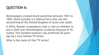 QUESTION 6:
Michelangelo created David sometime between 1501 to
1504. David actually is a biblical hero who was the
second king of the United Kingdom of Israel and Judah.
In 2016, Russian campaigners took a vote on whether to
put a cloth over Michelangelo's sculpture because of its
nudity. This incident however was predicted 26 years
ago by a very famous TV series.
What is the name of that TV series?
 