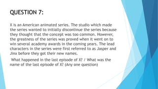 QUESTION 7:
X is an American animated series. The studio which made
the series wanted to initially discontinue the series because
they thought that the concept was too common. However,
the greatness of the series was proved when it went on to
win several academy awards in the coming years. The lead
characters in the series were first referred to as Jasper and
Jinx before they got their new names.
What happened in the last episode of X? / What was the
name of the last episode of X? (Any one question)
 