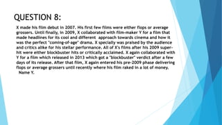 QUESTION 8:
X made his film debut in 2007. His first few films were either flops or average
grossers. Until finally, in 2009, X collaborated with film-maker Y for a film that
made headlines for its cool and different approach towards cinema and how it
was the perfect "coming-of-age" drama. X specially was praised by the audience
and critics alike for his stellar performance. All of X's films after his 2009 super-
hit were either blockbuster hits or critically acclaimed. X again collaborated with
Y for a film which released in 2013 which got a "blockbuster" verdict after a few
days of its release. After that film, X again entered his pre-2009 phase delivering
flops or average grossers until recently where his film raked in a lot of money.
Name Y.
 