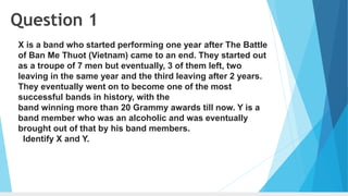 Question 1
X is a band who started performing one year after The Battle
of Ban Me Thuot (Vietnam) came to an end. They started out
as a troupe of 7 men but eventually, 3 of them left, two
leaving in the same year and the third leaving after 2 years.
They eventually went on to become one of the most
successful bands in history, with the
band winning more than 20 Grammy awards till now. Y is a
band member who was an alcoholic and was eventually
brought out of that by his band members.
Identify X and Y.
 