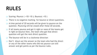 RULES
 Scoring: Pounce ( +10/-10 ); Bounce( +10 )
 There is no negative marking for bounce or direct questions.
 A time period of 20 seconds will be given to pounce on the
question. Pouncing will be closed after these 20 seconds.
 If all teams pounce and get it right or none of the teams get
it right on bounce then, the team who got that direct
question will get the next direct question.
 The bounce will be in a clockwise direction
 Don’t shout out the answer so the team who had the direct
or any of the other teams who did not pounce can still
answer and get points as per the bounce rules.
 