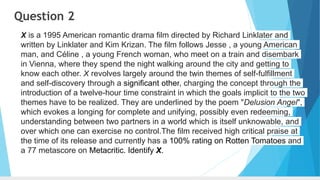 Question 2
X is a 1995 American romantic drama film directed by Richard Linklater and
written by Linklater and Kim Krizan. The film follows Jesse , a young American
man, and Céline , a young French woman, who meet on a train and disembark
in Vienna, where they spend the night walking around the city and getting to
know each other. X revolves largely around the twin themes of self-fulfillment
and self-discovery through a significant other, charging the concept through the
introduction of a twelve-hour time constraint in which the goals implicit to the two
themes have to be realized. They are underlined by the poem "Delusion Angel",
which evokes a longing for complete and unifying, possibly even redeeming,
understanding between two partners in a world which is itself unknowable, and
over which one can exercise no control.The film received high critical praise at
the time of its release and currently has a 100% rating on Rotten Tomatoes and
a 77 metascore on Metacritic. Identify X.
 