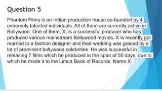 Question 5
Phantom Films is an Indian production house co-founded by 4
extremely talented individuals. All of them are currently active in
Bollywood. One of them, X, is a successful producer who has
produced various mainstream Bollywood movies. X is recently got
married to a fashion designer and their wedding was graced by a
lot of prominent bollywood celebrities. He was successful in
releasing 7 films which he produced in the span of 50 days, due to
which he made it to the Limca Book of Records. Name X.
 