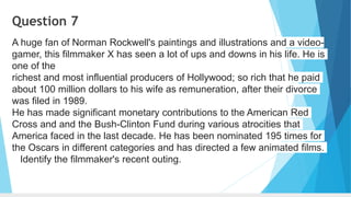 Question 7
A huge fan of Norman Rockwell's paintings and illustrations and a video-
gamer, this filmmaker X has seen a lot of ups and downs in his life. He is
one of the
richest and most influential producers of Hollywood; so rich that he paid
about 100 million dollars to his wife as remuneration, after their divorce
was filed in 1989.
He has made significant monetary contributions to the American Red
Cross and and the Bush-Clinton Fund during various atrocities that
America faced in the last decade. He has been nominated 195 times for
the Oscars in different categories and has directed a few animated films.
Identify the filmmaker's recent outing.
 