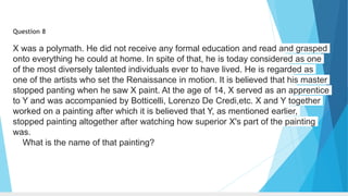 Question 8
X was a polymath. He did not receive any formal education and read and grasped
onto everything he could at home. In spite of that, he is today considered as one
of the most diversely talented individuals ever to have lived. He is regarded as
one of the artists who set the Renaissance in motion. It is believed that his master
stopped panting when he saw X paint. At the age of 14, X served as an apprentice
to Y and was accompanied by Botticelli, Lorenzo De Credi,etc. X and Y together
worked on a painting after which it is believed that Y, as mentioned earlier,
stopped painting altogether after watching how superior X's part of the painting
was.
What is the name of that painting?
 
