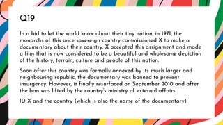 In a bid to let the world know about their tiny nation, in 1971, the
monarchs of this once sovereign country commissioned X to make a
documentary about their country. X accepted this assignment and made
a film that is now considered to be a beautiful and wholesome depiction
of the history, terrain, culture and people of this nation.
Soon after this country was formally annexed by its much larger and
neighbouring republic, the documentary was banned to prevent
insurgency. However, it finally resurfaced on September 2010 and after
the ban was lifted by the country’s ministry of external affairs.
ID X and the country (which is also the name of the documentary)
Q19
 