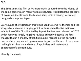 *22.
This 1995 animated film by Mamoru Oshii adapted from the Manga of
the same name was in many ways a revolution. It explored the concepts
of evolution, identity and the human soul, set in a moody, intricately
designed cyberpunk Japan.
Every ounce of stylization in this film is used to serve its themes and the
story, which became a rallying point for fans when the live action re-
adaptation of this film directed by Rupert Sanders was released in 2017,
which received largely negative reviews primarily because the fans
thought that in a shallow effort, filmmakers focused on the aesthetic
due to which they ended up compromising on the themes of the movie,
making it less human and more of a pointless and pretentious
adaptation of a great movie.
Identify the movie.
 