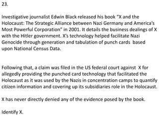 23.
Investigative journalist Edwin Black released his book “X and the
Holocaust: The Strategic Alliance between Nazi Germany and America’s
Most Powerful Corporation” in 2001. It details the business dealings of X
with the Hitler government. X’s technology helped facilitate Nazi
Genocide through generation and tabulation of punch cards based
upon National Census Data.
Following that, a claim was filed in the US federal court against X for
allegedly providing the punched card technology that facilitated the
Holocaust as it was used by the Nazis in concentration camps to quantify
citizen information and covering up its subsidiaries role in the Holocaust.
X has never directly denied any of the evidence posed by the book.
Identify X.
 