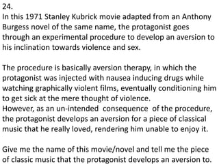 24.
In this 1971 Stanley Kubrick movie adapted from an Anthony
Burgess novel of the same name, the protagonist goes
through an experimental procedure to develop an aversion to
his inclination towards violence and sex.
The procedure is basically aversion therapy, in which the
protagonist was injected with nausea inducing drugs while
watching graphically violent films, eventually conditioning him
to get sick at the mere thought of violence.
However, as an un-intended consequence of the procedure,
the protagonist develops an aversion for a piece of classical
music that he really loved, rendering him unable to enjoy it.
Give me the name of this movie/novel and tell me the piece
of classic music that the protagonist develops an aversion to.
 