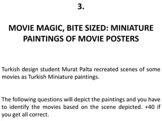 3.
MOVIE MAGIC, BITE SIZED: MINIATURE
PAINTINGS OF MOVIE POSTERS
Turkish design student Murat Palta recreated scenes of some
movies as Turkish Miniature paintings.
The following questions will depict the paintings and you have
to identify the movies based on the scene depicted. +40 if
you get all correct.
 