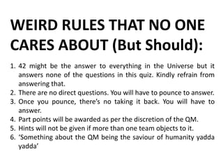 WEIRD RULES THAT NO ONE
CARES ABOUT (But Should):
1. 42 might be the answer to everything in the Universe but it
answers none of the questions in this quiz. Kindly refrain from
answering that.
2. There are no direct questions. You will have to pounce to answer.
3. Once you pounce, there’s no taking it back. You will have to
answer.
4. Part points will be awarded as per the discretion of the QM.
5. Hints will not be given if more than one team objects to it.
6. ‘Something about the QM being the saviour of humanity yadda
yadda’
 