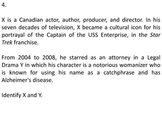 4.
X is a Canadian actor, author, producer, and director. In his
seven decades of television, X became a cultural icon for his
portrayal of the Captain of the USS Enterprise, in the Star
Trek franchise.
From 2004 to 2008, he starred as an attorney in a Legal
Drama Y in which his character is a notorious womanizer who
is known for using his name as a catchphrase and has
Alzheimer's disease.
Identify X and Y.
 