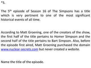 *5.
The 5th episode of Season 16 of The Simpsons has a title
which is very pertinent to one of the most significant
historical events of all time.
According to Matt Groening, one of the creators of the show,
the first half of the title pertains to Homer Simpson and the
second half of the title pertains to Bart Simpson. Also, before
the episode first aired, Matt Groening purchased the domain
www.nuclear-secrets.com but never created a website.
Name the title of the episode.
 