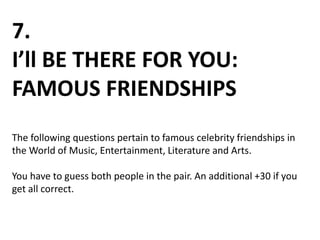 7.
I’ll BE THERE FOR YOU:
FAMOUS FRIENDSHIPS
The following questions pertain to famous celebrity friendships in
the World of Music, Entertainment, Literature and Arts.
You have to guess both people in the pair. An additional +30 if you
get all correct.
 