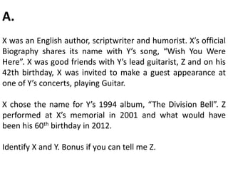 A.
X was an English author, scriptwriter and humorist. X’s official
Biography shares its name with Y’s song, “Wish You Were
Here”. X was good friends with Y’s lead guitarist, Z and on his
42th birthday, X was invited to make a guest appearance at
one of Y’s concerts, playing Guitar.
X chose the name for Y’s 1994 album, “The Division Bell”. Z
performed at X’s memorial in 2001 and what would have
been his 60th birthday in 2012.
Identify X and Y. Bonus if you can tell me Z.
 