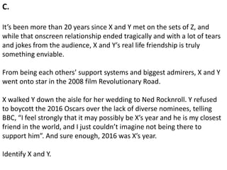 C.
It’s been more than 20 years since X and Y met on the sets of Z, and
while that onscreen relationship ended tragically and with a lot of tears
and jokes from the audience, X and Y’s real life friendship is truly
something enviable.
From being each others’ support systems and biggest admirers, X and Y
went onto star in the 2008 film Revolutionary Road.
X walked Y down the aisle for her wedding to Ned Rocknroll. Y refused
to boycott the 2016 Oscars over the lack of diverse nominees, telling
BBC, “I feel strongly that it may possibly be X’s year and he is my closest
friend in the world, and I just couldn’t imagine not being there to
support him”. And sure enough, 2016 was X’s year.
Identify X and Y.
 