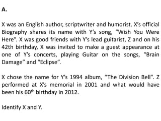 A.
X was an English author, scriptwriter and humorist. X’s official
Biography shares its name with Y’s song, “Wish You Were
Here”. X was good friends with Y’s lead guitarist, Z and on his
42th birthday, X was invited to make a guest appearance at
one of Y’s concerts, playing Guitar on the songs, “Brain
Damage” and “Eclipse”.
X chose the name for Y’s 1994 album, “The Division Bell”. Z
performed at X’s memorial in 2001 and what would have
been his 60th birthday in 2012.
Identify X and Y.
 