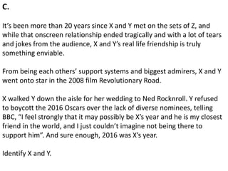C.
It’s been more than 20 years since X and Y met on the sets of Z, and
while that onscreen relationship ended tragically and with a lot of tears
and jokes from the audience, X and Y’s real life friendship is truly
something enviable.
From being each others’ support systems and biggest admirers, X and Y
went onto star in the 2008 film Revolutionary Road.
X walked Y down the aisle for her wedding to Ned Rocknroll. Y refused
to boycott the 2016 Oscars over the lack of diverse nominees, telling
BBC, “I feel strongly that it may possibly be X’s year and he is my closest
friend in the world, and I just couldn’t imagine not being there to
support him”. And sure enough, 2016 was X’s year.
Identify X and Y.
 