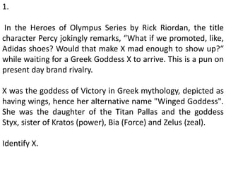 1.
In the Heroes of Olympus Series by Rick Riordan, the title
character Percy jokingly remarks, “What if we promoted, like,
Adidas shoes? Would that make X mad enough to show up?“
while waiting for a Greek Goddess X to arrive. This is a pun on
present day brand rivalry.
X was the goddess of Victory in Greek mythology, depicted as
having wings, hence her alternative name "Winged Goddess".
She was the daughter of the Titan Pallas and the goddess
Styx, sister of Kratos (power), Bia (Force) and Zelus (zeal).
Identify X.
 