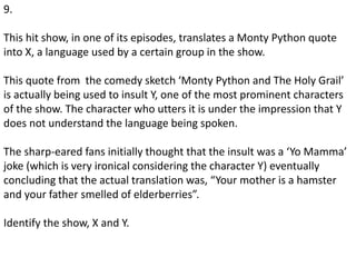 9.
This hit show, in one of its episodes, translates a Monty Python quote
into X, a language used by a certain group in the show.
This quote from the comedy sketch ‘Monty Python and The Holy Grail’
is actually being used to insult Y, one of the most prominent characters
of the show. The character who utters it is under the impression that Y
does not understand the language being spoken.
The sharp-eared fans initially thought that the insult was a ‘Yo Mamma’
joke (which is very ironical considering the character Y) eventually
concluding that the actual translation was, “Your mother is a hamster
and your father smelled of elderberries”.
Identify the show, X and Y.
 