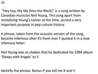 10.
“Hey hey, My My (Into the Black)” is a song written by
Canadian musician Neil Young. This song apart from
revitalizing Young’s career at the time, served a very
important purpose in pop culture history.
A phrase, taken from the acoustic version of the song,
became infamous after X’s front man Y quoted it in a now
infamous letter.
Neil Young was so shaken that he dedicated his 1994 album
‘Sleeps with Angels’ to Y.
Identify the phrase. Bonus if you tell me X and Y.
 