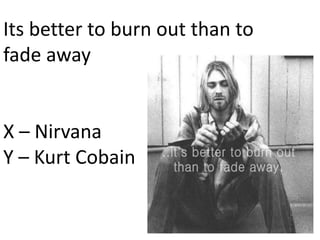 Its better to burn out than to
fade away
X – Nirvana
Y – Kurt Cobain
 