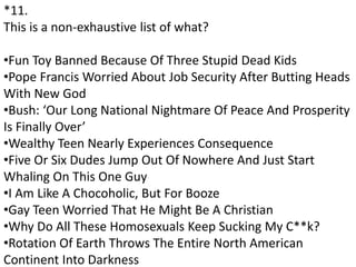 *11.
This is a non-exhaustive list of what?
•Fun Toy Banned Because Of Three Stupid Dead Kids
•Pope Francis Worried About Job Security After Butting Heads
With New God
•Bush: ‘Our Long National Nightmare Of Peace And Prosperity
Is Finally Over’
•Wealthy Teen Nearly Experiences Consequence
•Five Or Six Dudes Jump Out Of Nowhere And Just Start
Whaling On This One Guy
•I Am Like A Chocoholic, But For Booze
•Gay Teen Worried That He Might Be A Christian
•Why Do All These Homosexuals Keep Sucking My C**k?
•Rotation Of Earth Throws The Entire North American
Continent Into Darkness
 