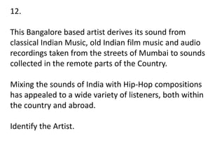 12.
This Bangalore based artist derives its sound from
classical Indian Music, old Indian film music and audio
recordings taken from the streets of Mumbai to sounds
collected in the remote parts of the Country.
Mixing the sounds of India with Hip-Hop compositions
has appealed to a wide variety of listeners, both within
the country and abroad.
Identify the Artist.
 