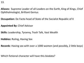 13.
Aliases: Supreme Leader of all Leaders on the Earth, King of Kings, Chief
Ophthalmologist, Brilliant Genius
Occupation: De Facto head of State of the Socialist Republic of X
Appointed By: Chief Advisor
Skills: Leadership, Tyranny, Trash Talk, Vast Wealth
Hobbies: Ruling, Having Sex
Records: Having sex with over a 1000 women (and possibly, 2 little boys)
Which fictional character will have this biodata?
 