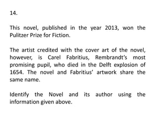 14.
This novel, published in the year 2013, won the
Pulitzer Prize for Fiction.
The artist credited with the cover art of the novel,
however, is Carel Fabritius, Rembrandt’s most
promising pupil, who died in the Delft explosion of
1654. The novel and Fabritius’ artwork share the
same name.
Identify the Novel and its author using the
information given above.
 