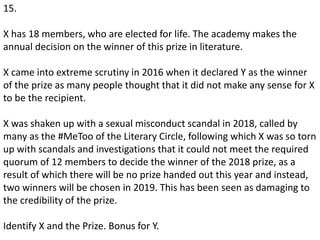 15.
X has 18 members, who are elected for life. The academy makes the
annual decision on the winner of this prize in literature.
X came into extreme scrutiny in 2016 when it declared Y as the winner
of the prize as many people thought that it did not make any sense for X
to be the recipient.
X was shaken up with a sexual misconduct scandal in 2018, called by
many as the #MeToo of the Literary Circle, following which X was so torn
up with scandals and investigations that it could not meet the required
quorum of 12 members to decide the winner of the 2018 prize, as a
result of which there will be no prize handed out this year and instead,
two winners will be chosen in 2019. This has been seen as damaging to
the credibility of the prize.
Identify X and the Prize. Bonus for Y.
 