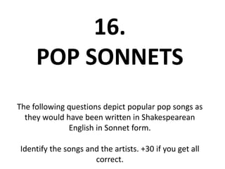 16.
POP SONNETS
The following questions depict popular pop songs as
they would have been written in Shakespearean
English in Sonnet form.
Identify the songs and the artists. +30 if you get all
correct.
 