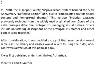 2.
In 2010, the Culpeper County, Virginia school system banned the 50th
Anniversary "Definitive Edition" of X, due to "complaints about its sexual
content and homosexual themes.” This version "includes passages
previously excluded from the widely read original edition...Some of the
extra passages detail the protagonist’s emerging sexual desires; others
include unflattering descriptions of the protagonist’s mother and other
people living together."
After consideration, it was decided a copy of the newer version would
remain in the library and classes would revert to using the older, non-
controversial version of this popular book.
X was first published under the title Het Achterhuis.
Identify X and its Author.
 