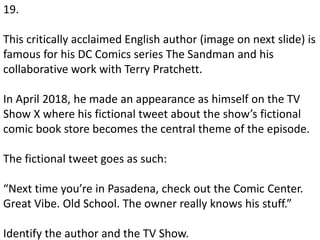 19.
This critically acclaimed English author (image on next slide) is
famous for his DC Comics series The Sandman and his
collaborative work with Terry Pratchett.
In April 2018, he made an appearance as himself on the TV
Show X where his fictional tweet about the show’s fictional
comic book store becomes the central theme of the episode.
The fictional tweet goes as such:
“Next time you’re in Pasadena, check out the Comic Center.
Great Vibe. Old School. The owner really knows his stuff.”
Identify the author and the TV Show.
 