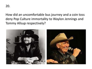 20.
How did an uncomfortable bus journey and a coin toss
deny Pop Culture immortality to Waylon Jennings and
Tommy Allsup respectively?
 