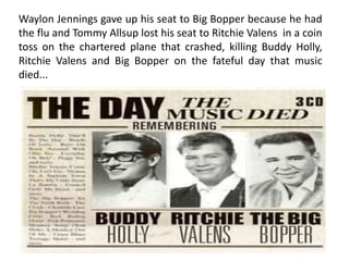 Waylon Jennings gave up his seat to Big Bopper because he had
the flu and Tommy Allsup lost his seat to Ritchie Valens in a coin
toss on the chartered plane that crashed, killing Buddy Holly,
Ritchie Valens and Big Bopper on the fateful day that music
died...
 